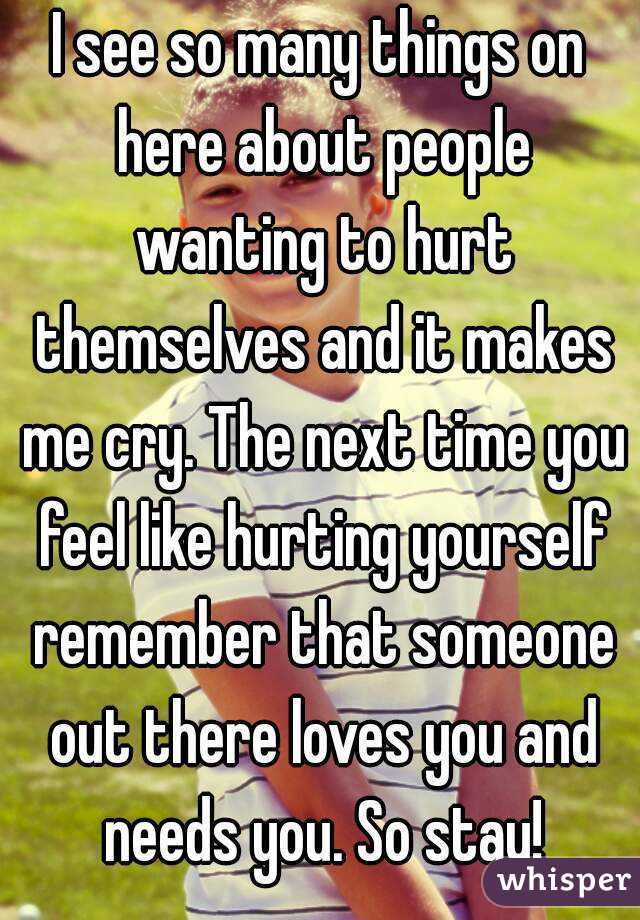 I see so many things on here about people wanting to hurt themselves and it makes me cry. The next time you feel like hurting yourself remember that someone out there loves you and needs you. So stay!