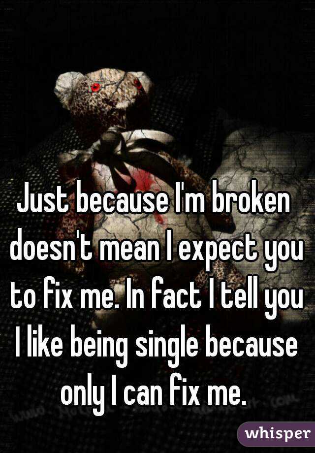 Just because I'm broken doesn't mean I expect you to fix me. In fact I tell you I like being single because only I can fix me. 