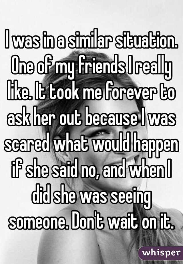 I was in a similar situation. One of my friends I really like. It took me forever to ask her out because I was scared what would happen if she said no, and when I did she was seeing someone. Don't wait on it. 