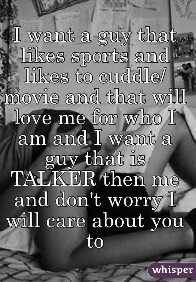 I want a guy that likes sports and likes to cuddle/movie and that will love me for who I am and I want a guy that is TALKER then me and don't worry I will care about you to 