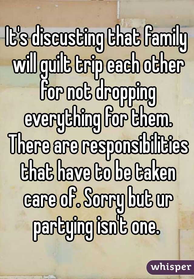 It's discusting that family will guilt trip each other for not dropping everything for them. There are responsibilities that have to be taken care of. Sorry but ur partying isn't one. 