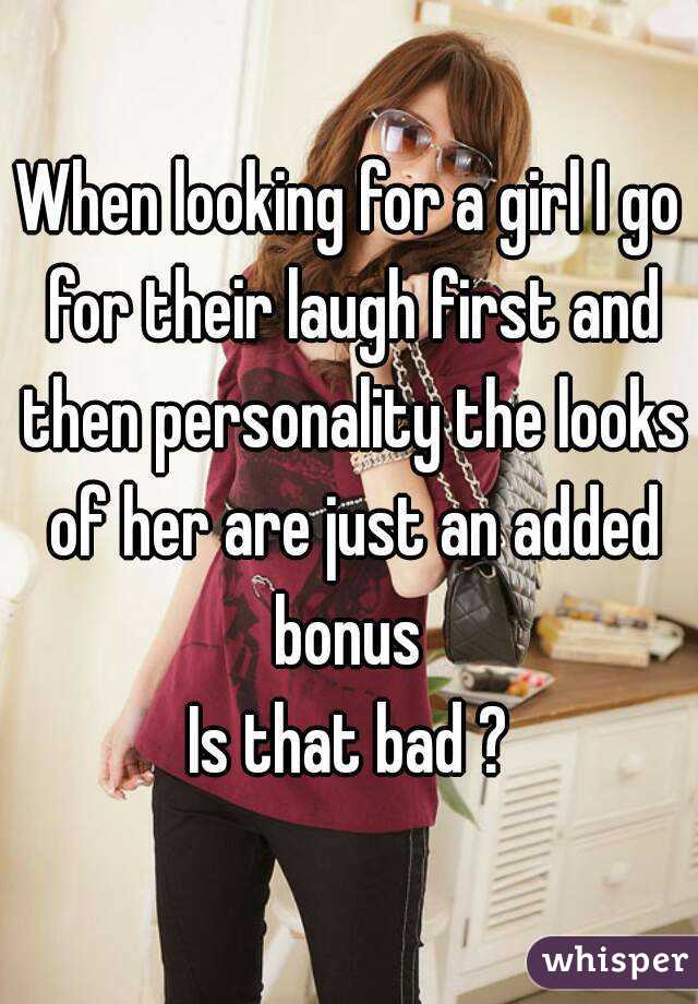 When looking for a girl I go for their laugh first and then personality the looks of her are just an added bonus 
Is that bad ?