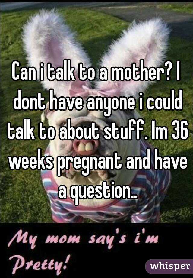 Can i talk to a mother? I dont have anyone i could talk to about stuff. Im 36 weeks pregnant and have a question..