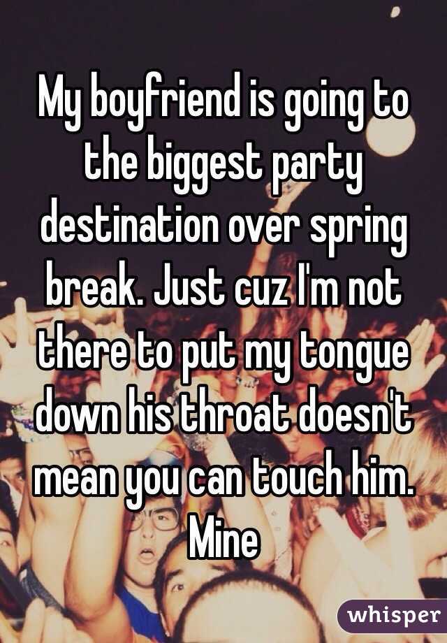 My boyfriend is going to the biggest party destination over spring break. Just cuz I'm not there to put my tongue down his throat doesn't mean you can touch him. Mine 