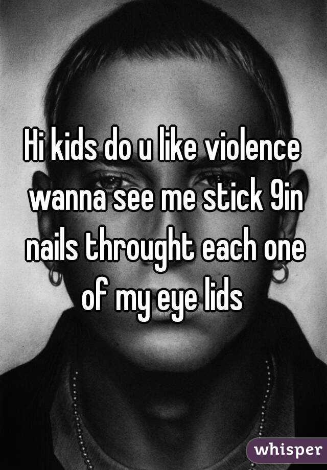 Hi kids do u like violence wanna see me stick 9in nails throught each one of my eye lids 