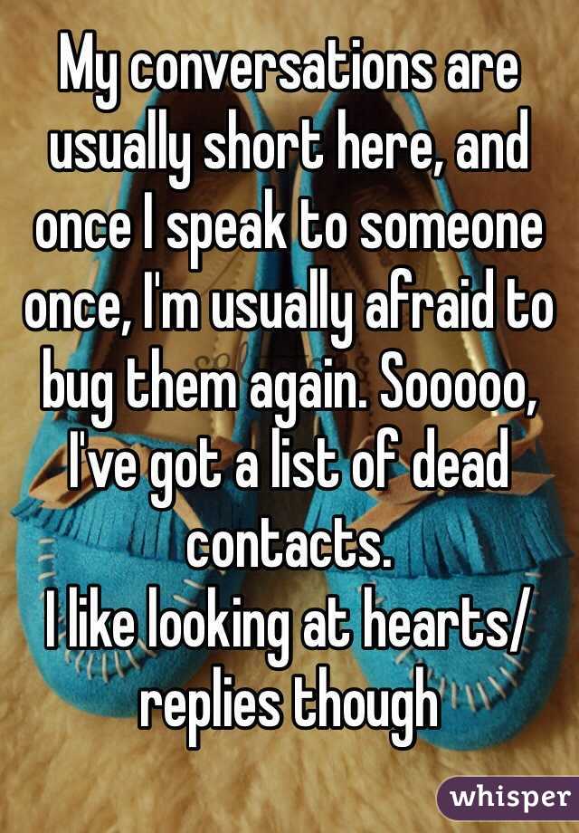 My conversations are usually short here, and once I speak to someone once, I'm usually afraid to bug them again. Sooooo, I've got a list of dead contacts. 
I like looking at hearts/replies though