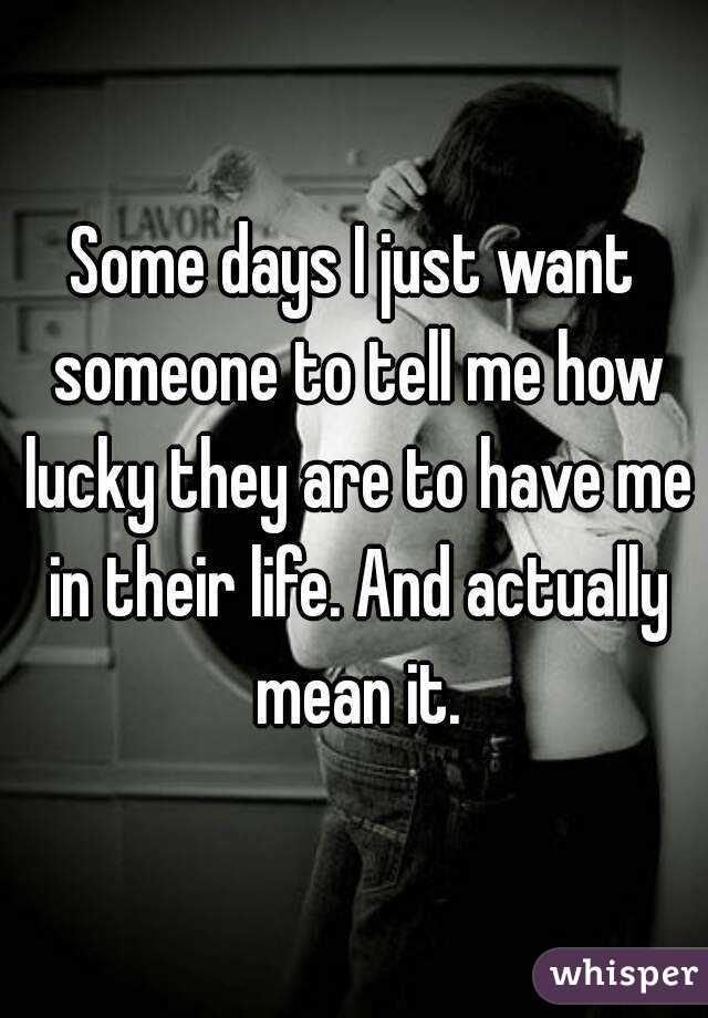 Some days I just want someone to tell me how lucky they are to have me in their life. And actually mean it.