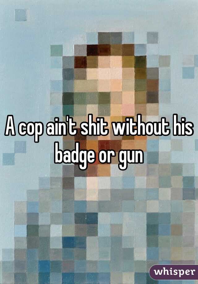 A cop ain't shit without his badge or gun 