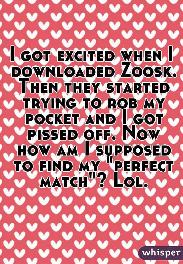 I got excited when I downloaded Zoosk. Then they started trying to rob my pocket and I got pissed off. Now how am I supposed to find my "perfect match"? Lol.