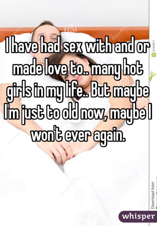 I have had sex with and or made love to.. many hot girls in my life.. But maybe I'm just to old now, maybe I won't ever again.