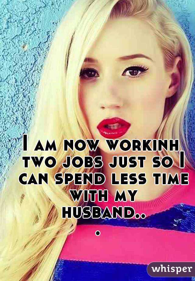 I am now workinh two jobs just so I can spend less time with my husband... 