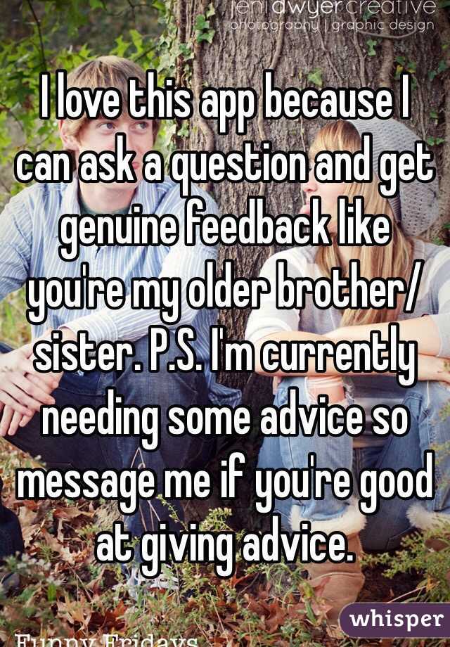 I love this app because I can ask a question and get genuine feedback like you're my older brother/sister. P.S. I'm currently needing some advice so message me if you're good at giving advice. 