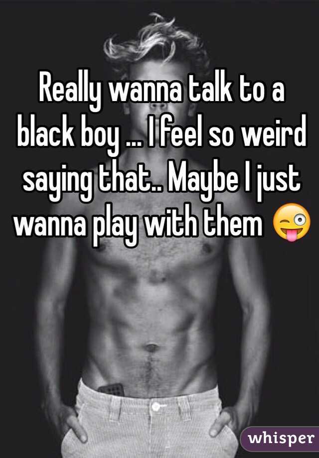 Really wanna talk to a black boy ... I feel so weird saying that.. Maybe I just wanna play with them 😜