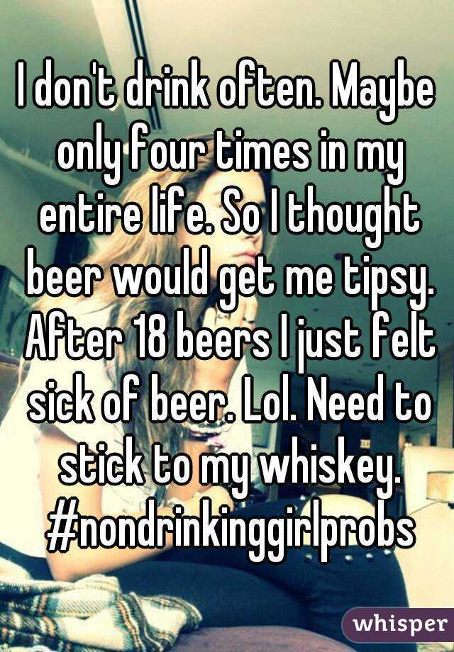 I don't drink often. Maybe only four times in my entire life. So I thought beer would get me tipsy. After 18 beers I just felt sick of beer. Lol. Need to stick to my whiskey. #nondrinkinggirlprobs