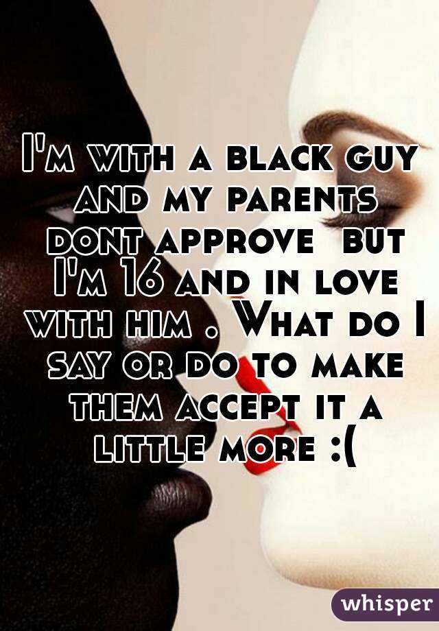 I'm with a black guy and my parents dont approve  but I'm 16 and in love with him . What do I say or do to make them accept it a little more :(