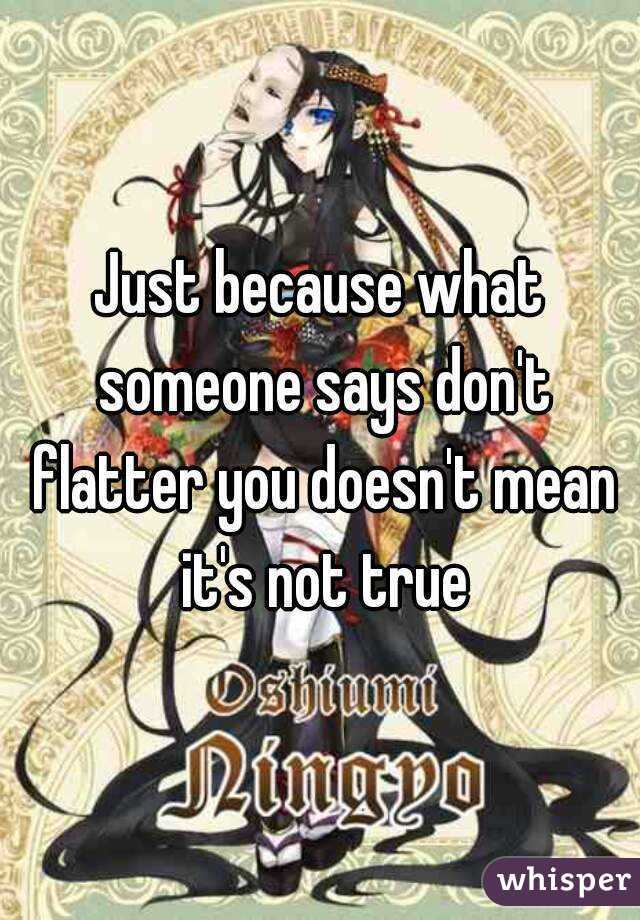 Just because what someone says don't flatter you doesn't mean it's not true