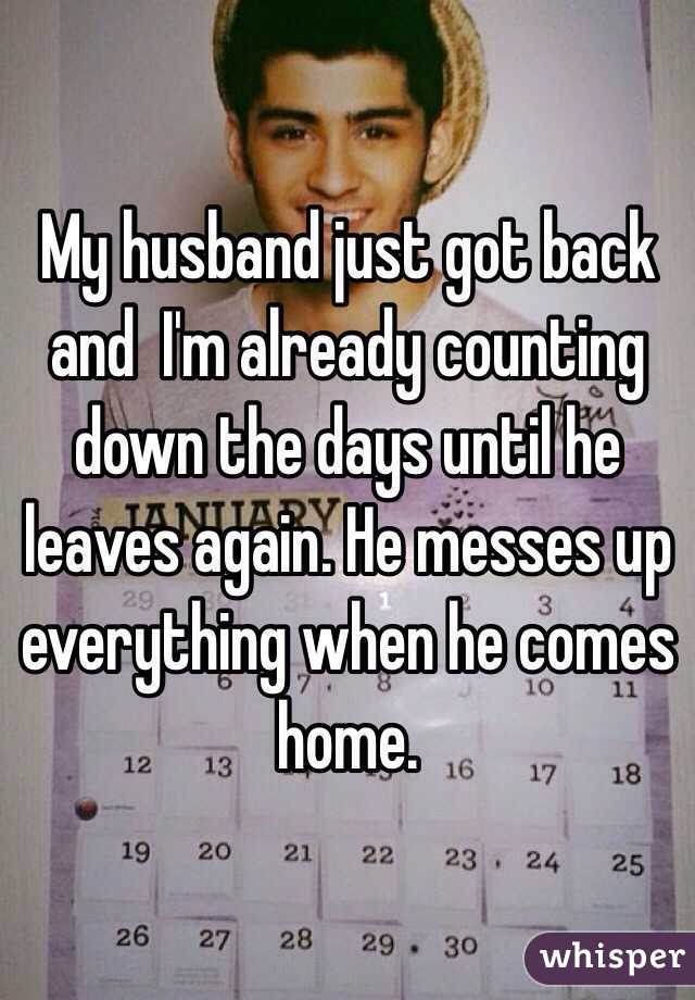 My husband just got back and  I'm already counting down the days until he leaves again. He messes up everything when he comes home. 