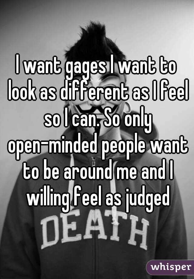 I want gages I want to look as different as I feel so I can. So only open-minded people want to be around me and I willing feel as judged