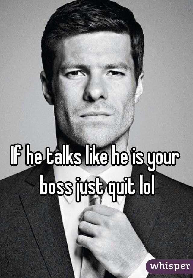 If he talks like he is your boss just quit lol