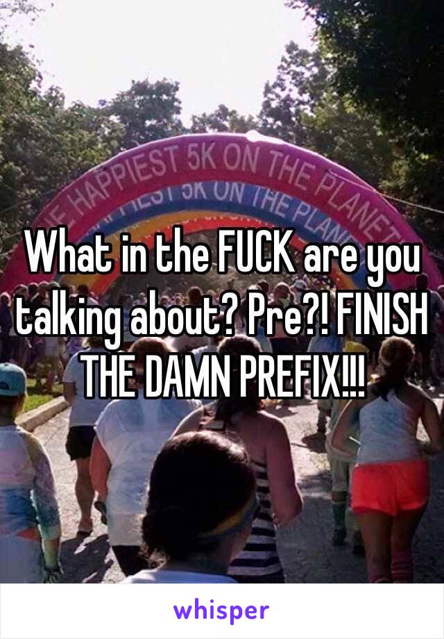 What in the FUCK are you talking about? Pre?! FINISH THE DAMN PREFIX!!!