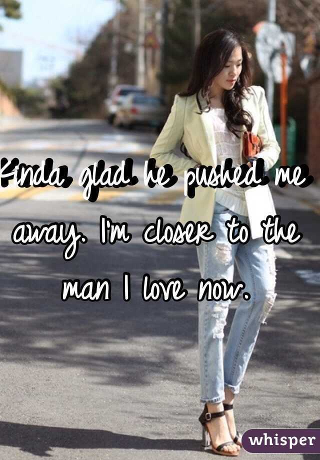 Kinda glad he pushed me away. I'm closer to the man I love now. 