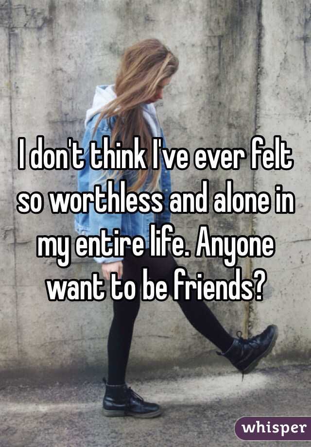 I don't think I've ever felt so worthless and alone in my entire life. Anyone want to be friends? 