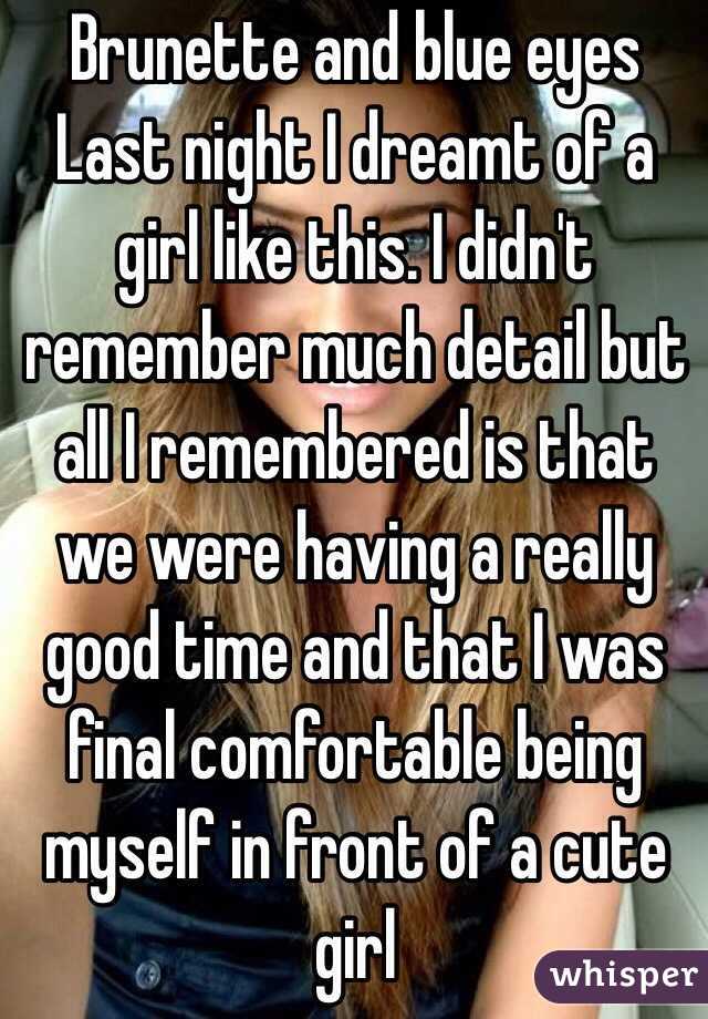 Brunette and blue eyes
Last night I dreamt of a girl like this. I didn't remember much detail but all I remembered is that we were having a really good time and that I was final comfortable being myself in front of a cute girl 