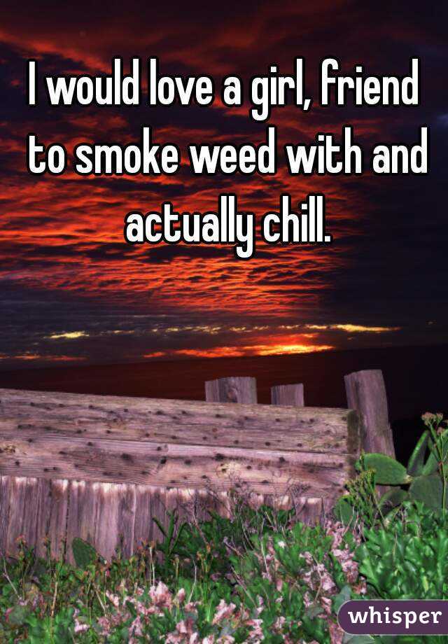 I would love a girl, friend to smoke weed with and actually chill.