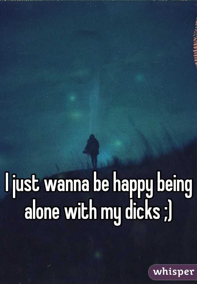 I just wanna be happy being alone with my dicks ;) 