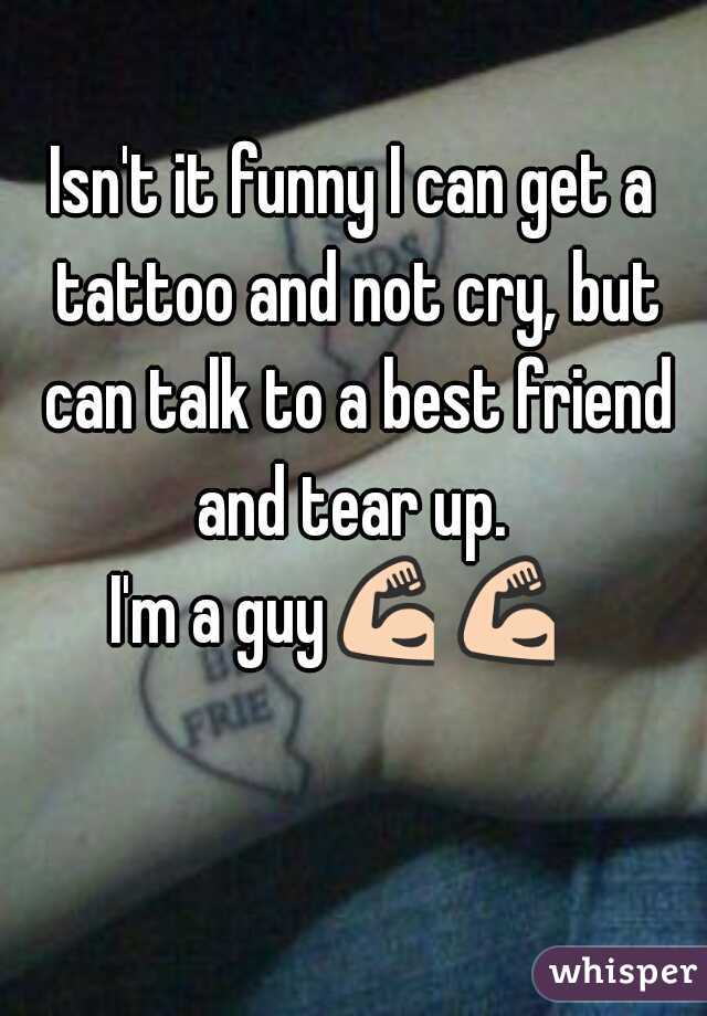 Isn't it funny I can get a tattoo and not cry, but can talk to a best friend and tear up. 
I'm a guy💪💪    