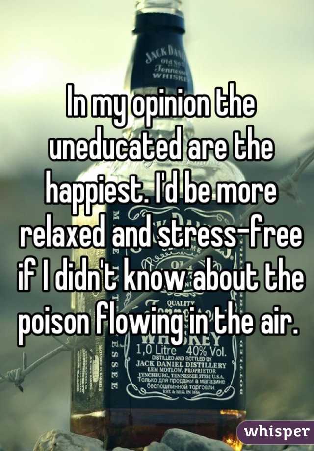 In my opinion the uneducated are the happiest. I'd be more relaxed and stress-free if I didn't know about the poison flowing in the air. 