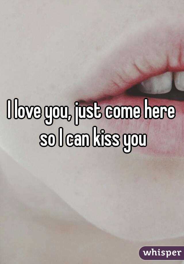 I love you, just come here so I can kiss you