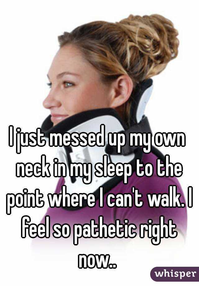 I just messed up my own neck in my sleep to the point where I can't walk. I feel so pathetic right now.. 