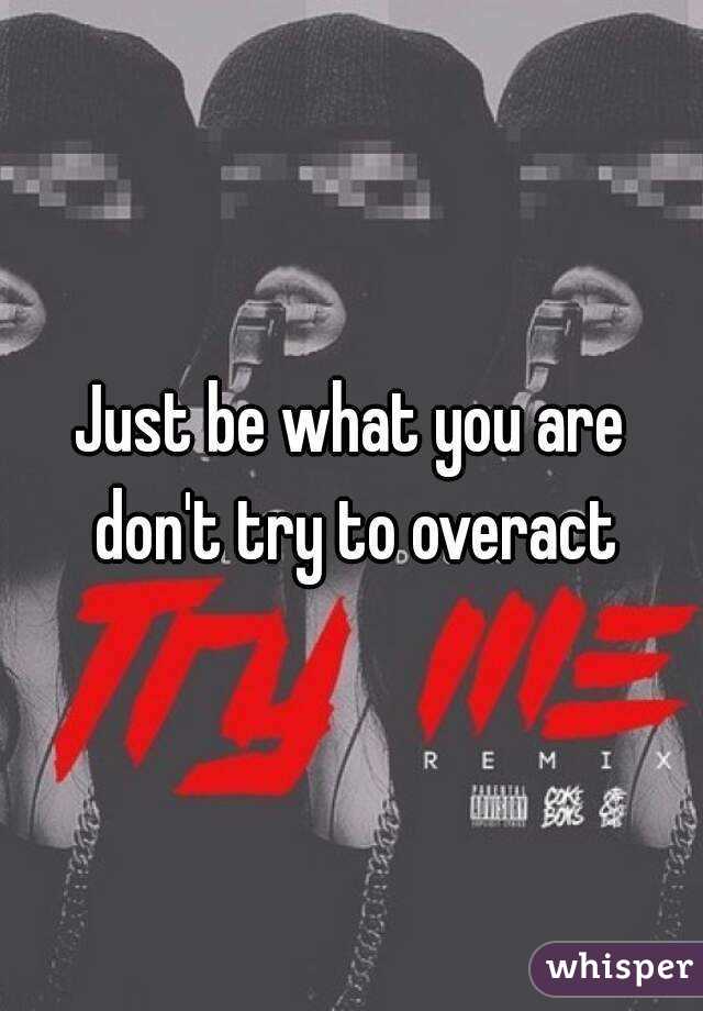 Just be what you are don't try to overact