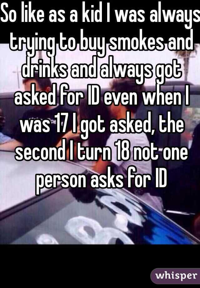 So like as a kid I was always trying to buy smokes and drinks and always got asked for ID even when I was 17 I got asked, the second I turn 18 not one person asks for ID