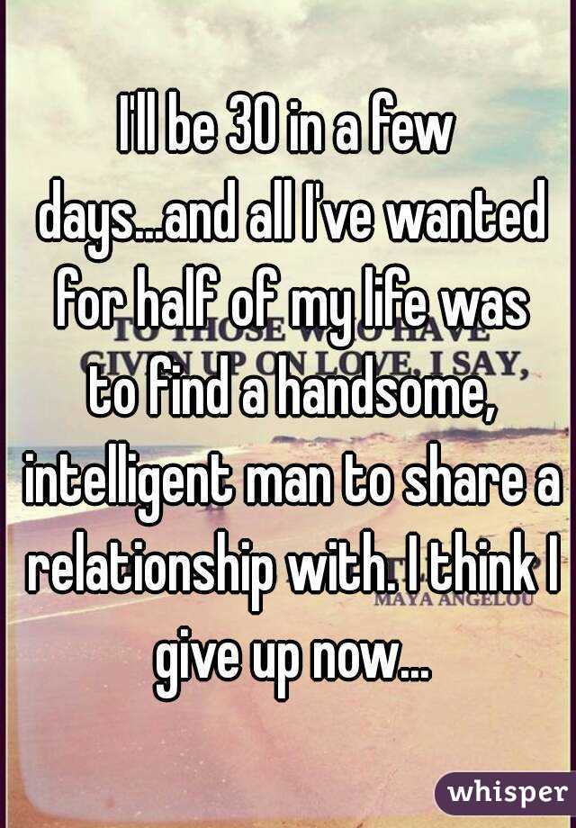 I'll be 30 in a few days...and all I've wanted for half of my life was to find a handsome, intelligent man to share a relationship with. I think I give up now...