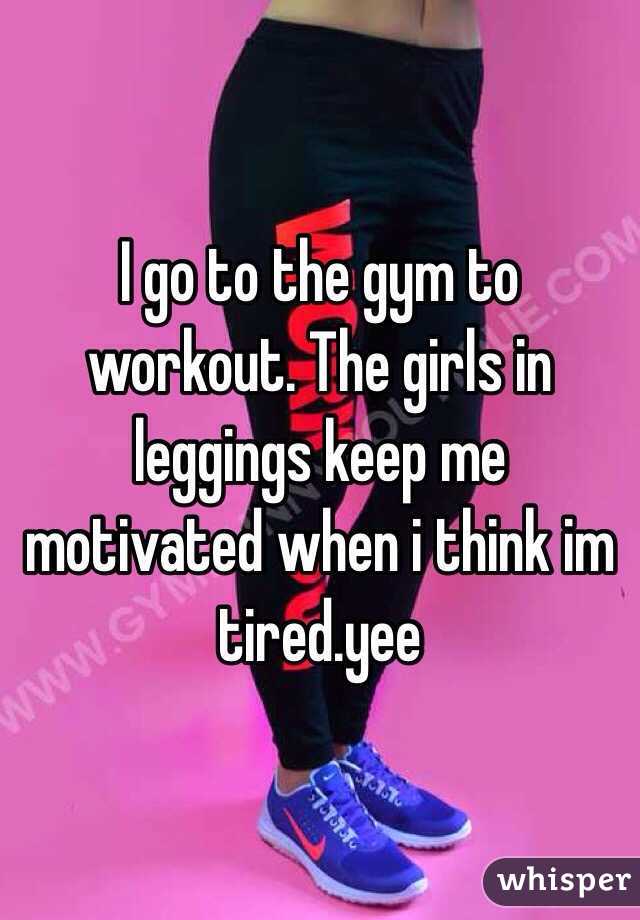 I go to the gym to workout. The girls in leggings keep me motivated when i think im tired.yee