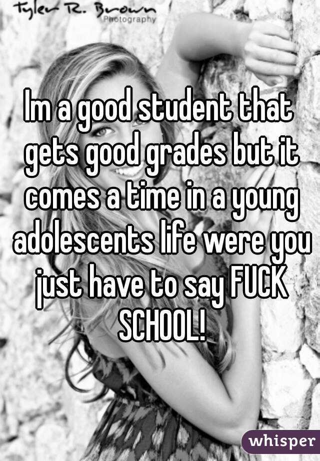 Im a good student that gets good grades but it comes a time in a young adolescents life were you just have to say FUCK SCHOOL!