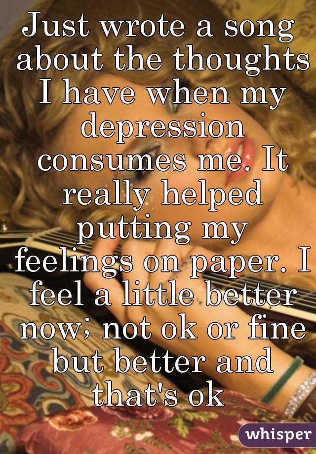 Just wrote a song about the thoughts I have when my depression consumes me. It really helped putting my feelings on paper. I feel a little better now; not ok or fine but better and that's ok 