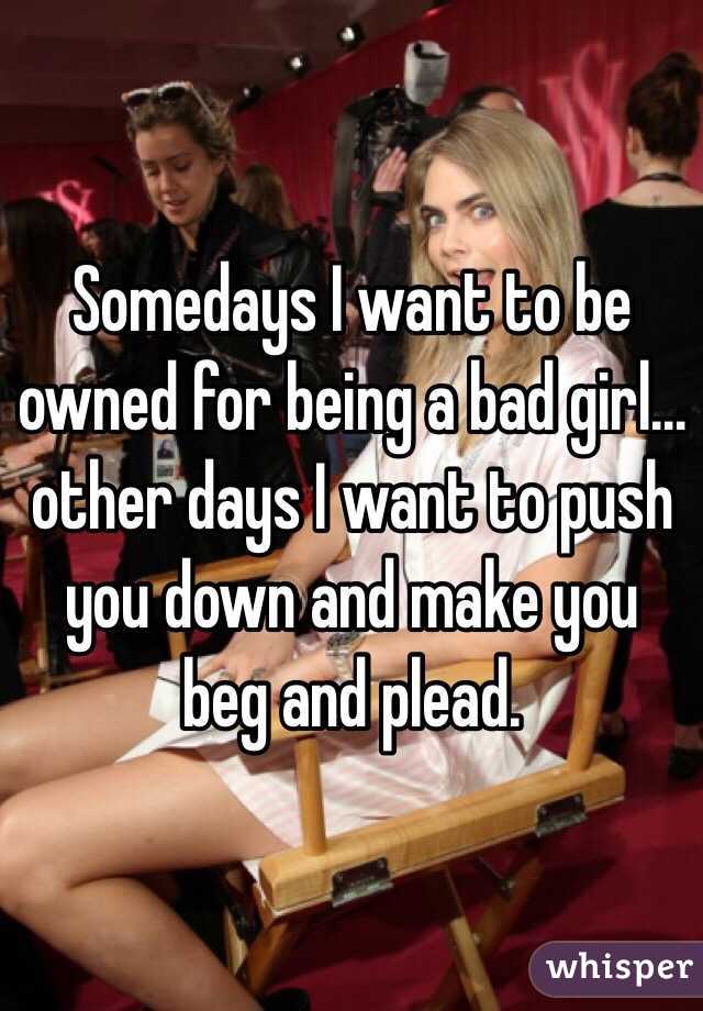 Somedays I want to be owned for being a bad girl... other days I want to push you down and make you beg and plead. 