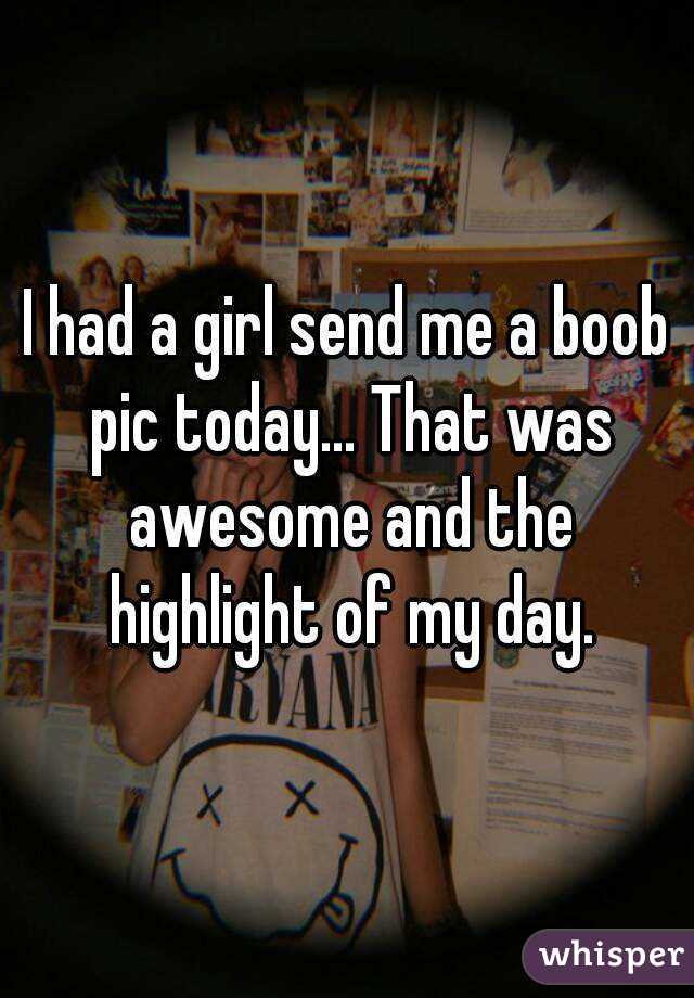 I had a girl send me a boob pic today... That was awesome and the highlight of my day.