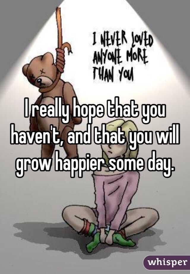 I really hope that you haven't, and that you will grow happier some day.