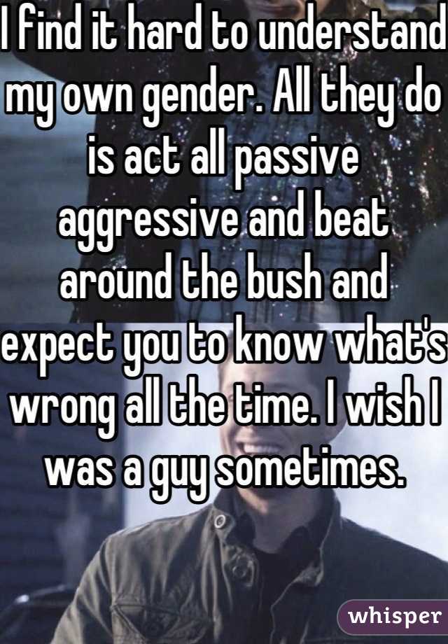 I find it hard to understand my own gender. All they do is act all passive aggressive and beat around the bush and expect you to know what's wrong all the time. I wish I was a guy sometimes.