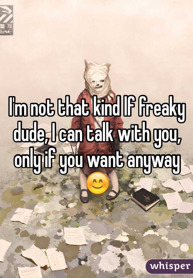 I'm not that kind lf freaky dude, I can talk with you, only if you want anyway 😊