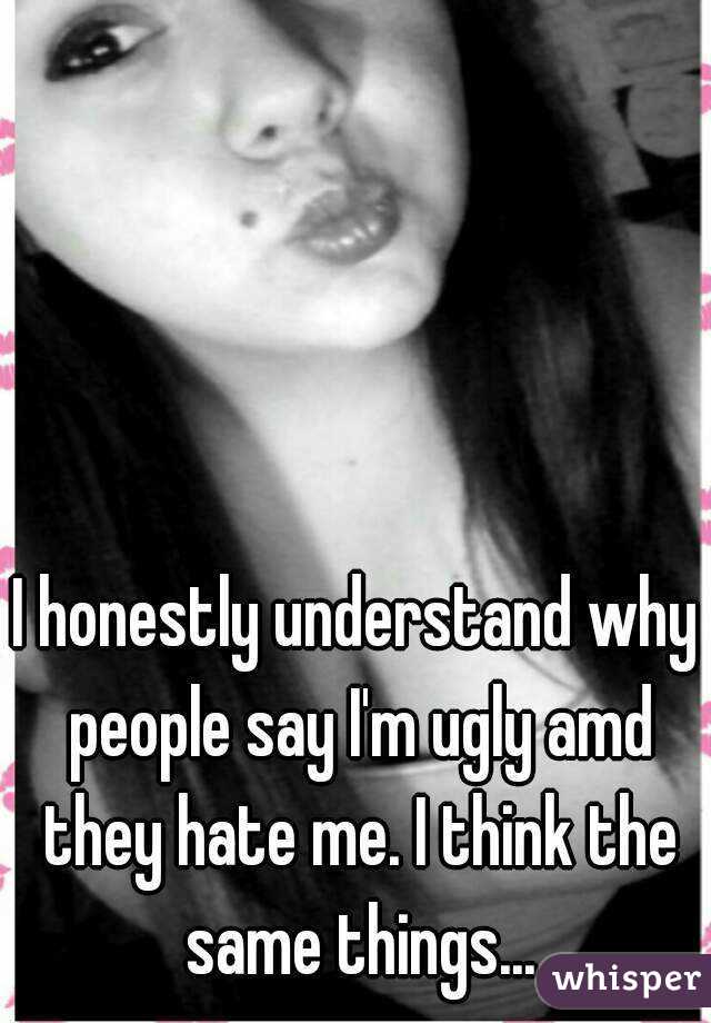 I honestly understand why people say I'm ugly amd they hate me. I think the same things...