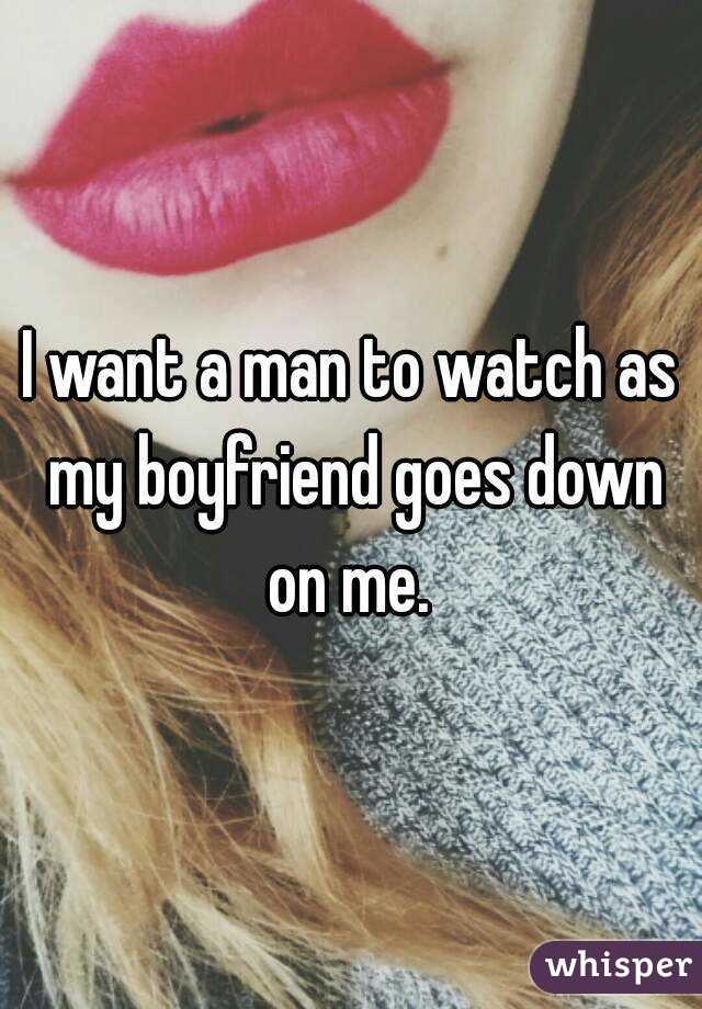 I want a man to watch as my boyfriend goes down on me. 