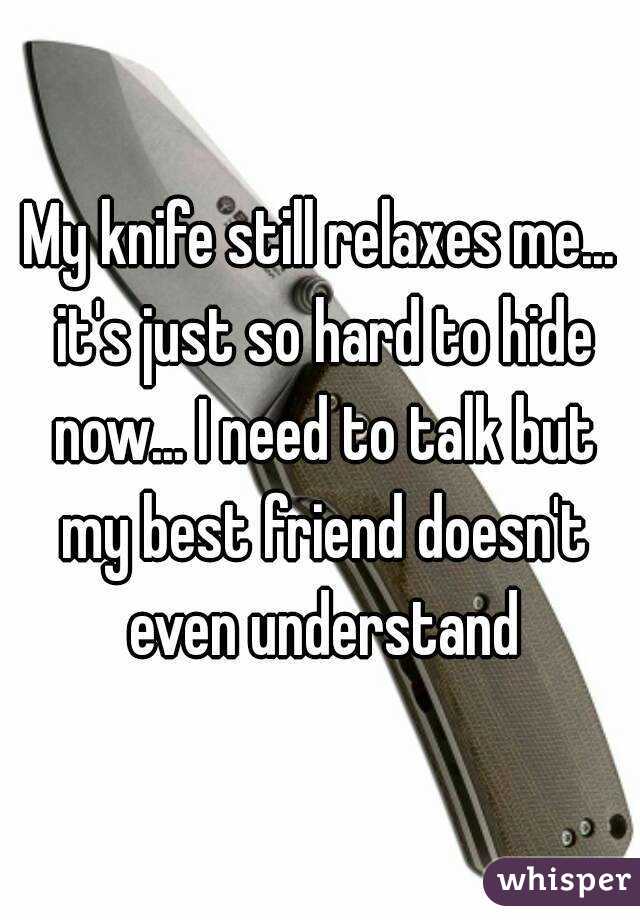 My knife still relaxes me... it's just so hard to hide now... I need to talk but my best friend doesn't even understand