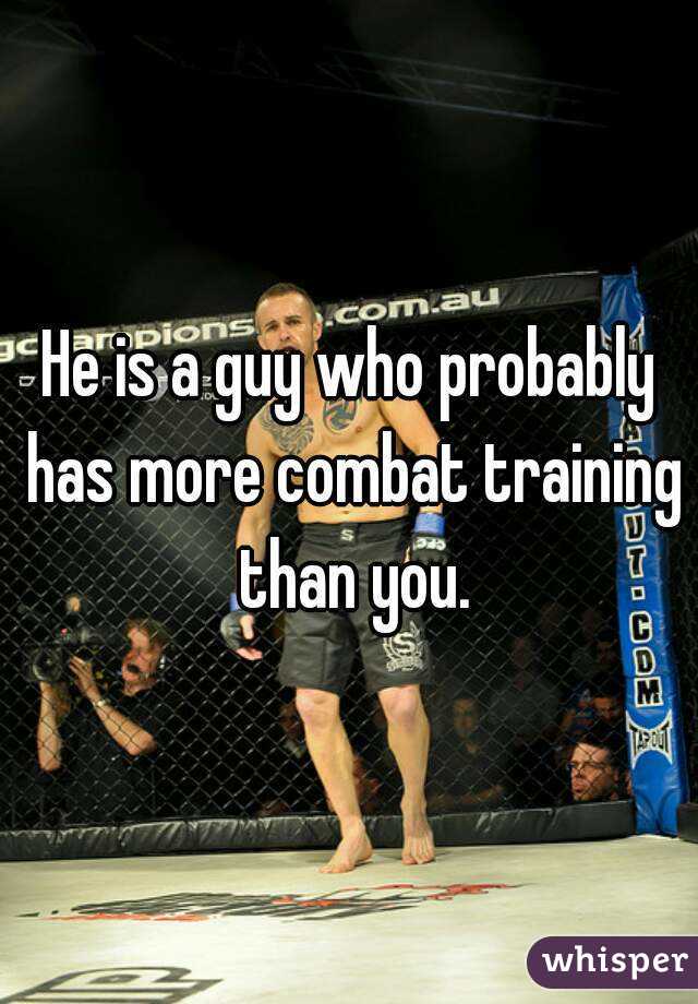 He is a guy who probably has more combat training than you.