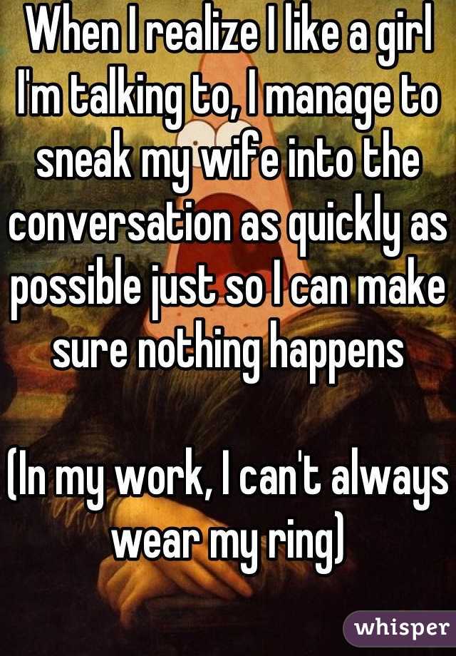 When I realize I like a girl I'm talking to, I manage to sneak my wife into the conversation as quickly as possible just so I can make sure nothing happens

(In my work, I can't always wear my ring)