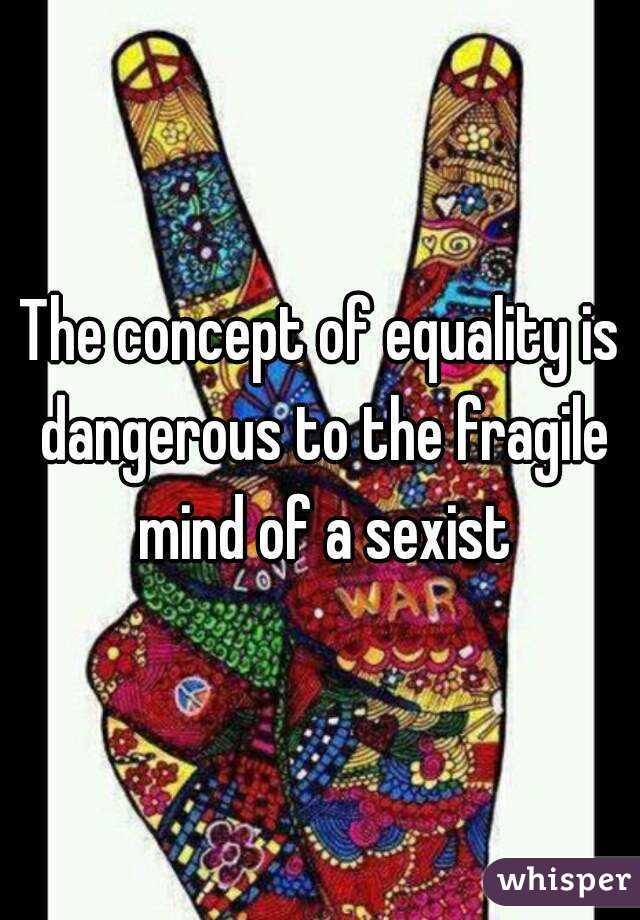 The concept of equality is dangerous to the fragile mind of a sexist